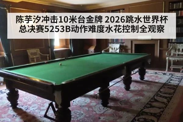 陈芋汐冲击10米台金牌 2026跳水世界杯总决赛5253B动作难度水花控制全观察